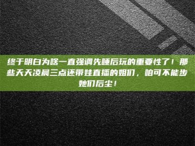河北终于明白为啥一直强调先睡后玩的重要性了！那些天天凌晨三点还带娃直播的姐们，咱可不能步她们后尘！